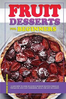 Fruit Dessert Recipes For Beginners: Learn How To Cook Delicious Dessert Recipes Through This Quick And Easy Cookbook, Ideal For Any Occ