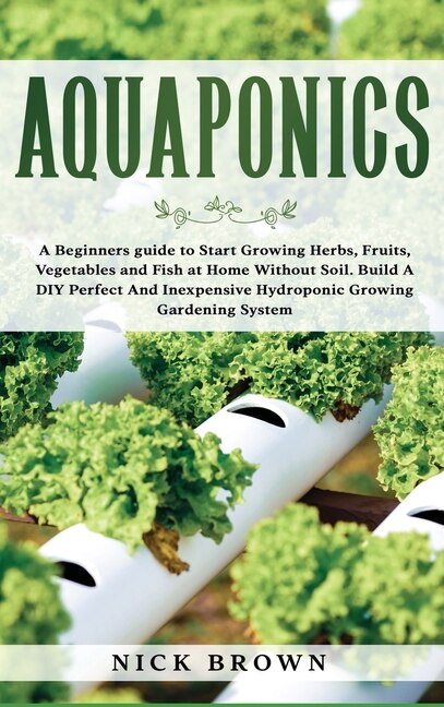 Aquaponics: A Beginners Guide To Start Growing Herbs, Fruits, Vegetables And Fish At Home Without Soil. Build A