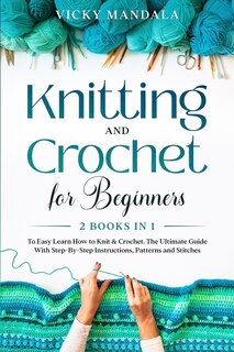 Knitting And Crochet For Beginners: Easy Learn How To Knit & Crochet. The Ultimate Guide With Step-by-step Instructions, Patterns And S