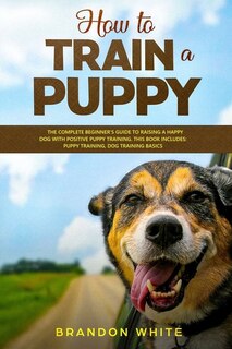 How To Train A Puppy: 2 Books. The Complete Beginner's Guide To Raising A Happy Dog With Positive Puppy Training And Dog