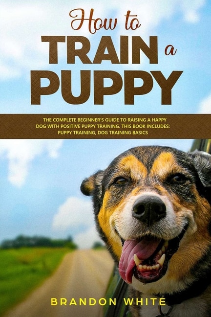 How To Train A Puppy: 2 Books. The Complete Beginner's Guide To Raising A Happy Dog With Positive Puppy Training And Dog