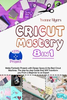 Cricut Mastery 8 In 1: Make Fantastic Projects With Design Space & The Best Cricut Machines. The Step-by-step Guide That W