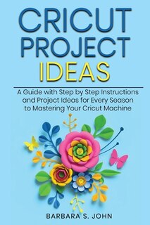 Cricut Project Ideas: A Guide With Step By Step Instructions And Project Ideas For Every Season To Mastering Your Cricut