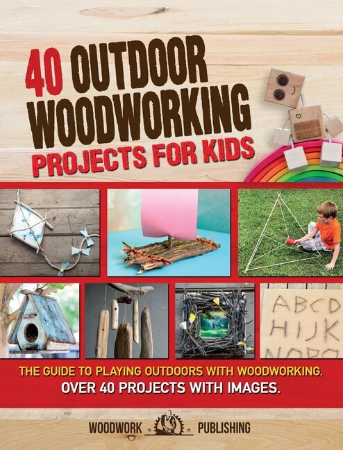 40 Outdoor Woodworking Projects For Kids: The Guide To Playing Outdoors With Woodworking. Over 40 Projects With Images.