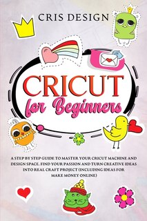Cricut For Beginners: A Step By Step Guide To Master Your Cricut Machine And Design Space. Find Your Passion And Turn Cre