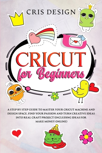 Cricut For Beginners: A Step By Step Guide To Master Your Cricut Machine And Design Space. Find Your Passion And Turn Cre