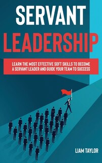 Servant Leadership: Learn The Most Effective Soft Skills To Become A Servant Leader And Guide Your Team To Success