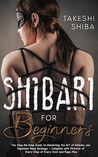 Shibari For Beginners: Beginner's Guide To Mastering The Art Of Kinbaku And Japanese Rope Bondage - Complete With Pictures