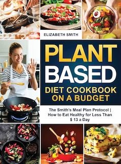 Plant Based Diet Cookbook On A Budget: The Smith's Meal Plan Protocol - How To Eat Healthy For Less Than $ 13 A Day