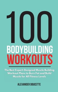 100 Bodybuilding Workouts: The Best Expert-designed Muscle Building Workout Plans To Burn Fat And Build Muscle For All Fitness