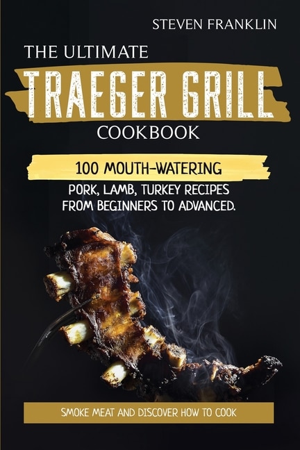 The Ultimate Traeger Grill Cookbook: Smoke Meat And Discover How To Cook 100 Mouth-watering Pork, Lamb, Turkey Recipes From Beginners To
