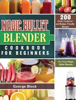 Magic Bullet Blender Cookbook For Beginners: 200 Fresh, Foolproof And Budget-friendly Recipes For Your Magic Bullet Blender