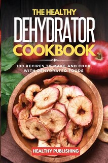 The Healthy Dehydrator Cookbook: 100 Recipes To Make And Cook With Dehydrated Foods