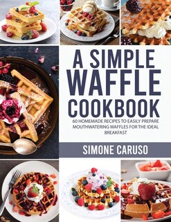 A Simple Waffle Cookbook: 60 Homemade Recipes To Easily Prepare Mouthwatering Waffles For The Ideal Breakfast
