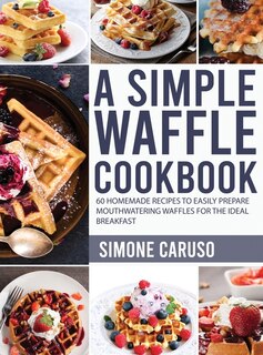 A Simple Waffle Cookbook: 60 Homemade Recipes To Easily Prepare Mouthwatering Waffles For The Ideal Breakfast