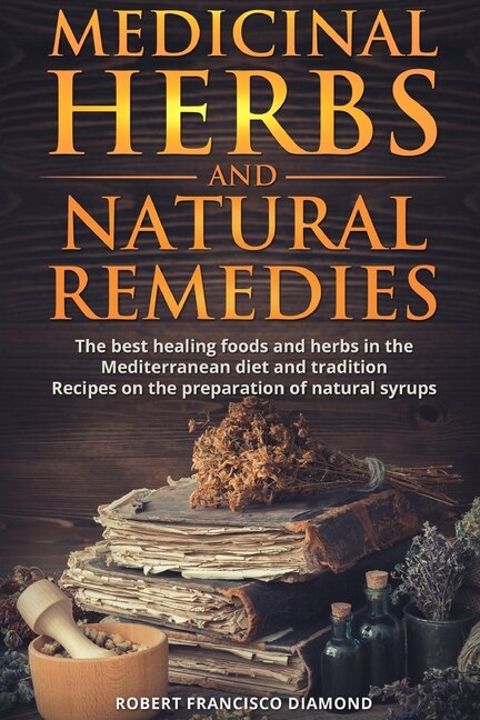Medicinal Herbs And Natural Remedies: The Best Healing Foods And Herbs In The Mediterranean Diet And Tradition - Recipes On The Preparati