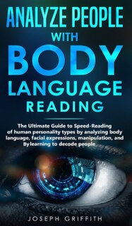 Analyze People With Body Language Reading: The Ultimate Guide To Speed-reading Of Human Personality Types By Analyzing Body Language, Facial E