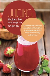 Juicing Recipes For Rapid Weight Loss: A Simplified Guide To Delicious Juicing Recipes That Help You Lose Weight Naturally Fast, Detox, In