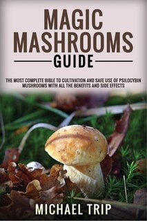 Magic Mashrooms Guide: The Most Complete Bible To Cultivation And Safe Use Of Psilocybin Mushrooms With All The Benefits A