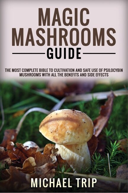 Magic Mashrooms Guide: The Most Complete Bible To Cultivation And Safe Use Of Psilocybin Mushrooms With All The Benefits A