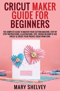 Cricut Maker Guide For Beginners: The Complete Guide To Master Your Cutting Machine. Step By Step Instructions, Illustrations, Tips,