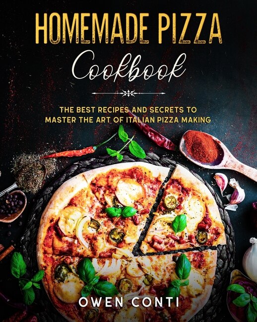Homemade Pizza Cookbook: The Best Secrets And Recipes To Master The Art Of Pizza Making