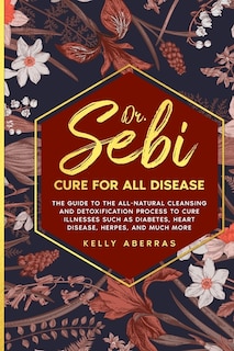 Dr. Sebi Cure For All Disease: The Guide To The All-natural Cleansing And Detoxification Process To Cure Illnesses Such As Diabete