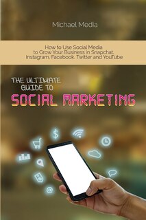 The Ultimate Guide To Social Media Marketing: How To Use Social Media To Grow Your Business In Snapchat, Instagram, Facebook, Twitter And Youtube