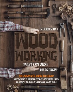 Woodworking Mastery 2021 (3 Books In 1): The Complete Guide For Beginners To Learn Woodcraft & Follow Step-by-step Plans And Projects To Sha