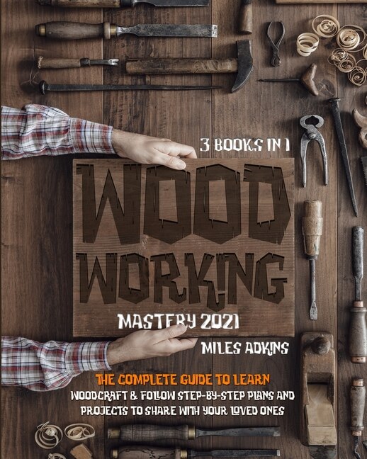 Woodworking Mastery 2021 (3 Books In 1): The Complete Guide For Beginners To Learn Woodcraft & Follow Step-by-step Plans And Projects To Sha