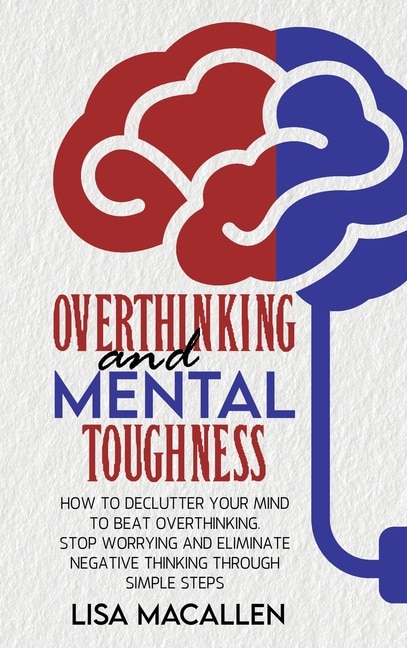 Overthinking And Mental Toughness: How To Declutter Your Mind To Beat Overthinking. Stop Worrying And Eliminate Negative Thinking Thro