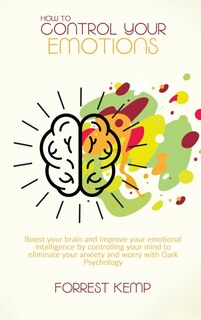 How To Control Your Emotions: Boost Your Brain And Improve Your Emotional Intelligence By Controlling Your Mind To Eliminate Your