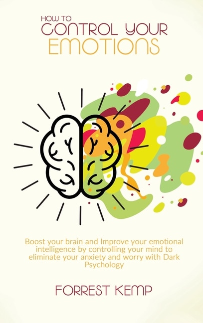 How To Control Your Emotions: Boost Your Brain And Improve Your Emotional Intelligence By Controlling Your Mind To Eliminate Your