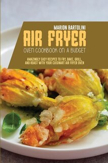 Air Fryer Oven Cookbook On A Budget: Amazingly Easy Recipes To Fry, Bake, Grill, And Roast With Your Cuisinart Air Fryer Oven