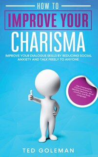 How To Improve Your Charisma: Improve Your Dialogue Skills By Reducing Social Anxiety And Talk Freely To Anyone. Use Charismatic