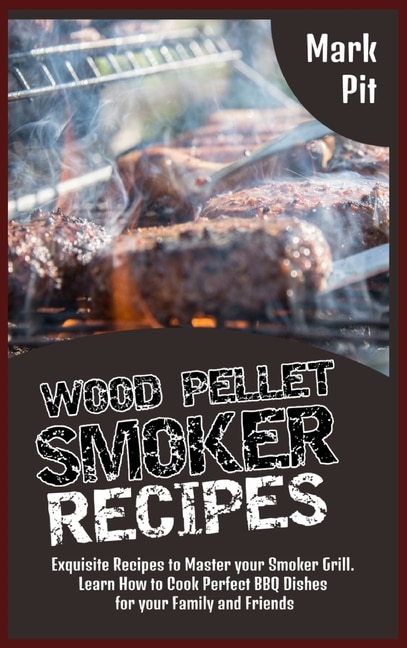 Wood Pellet Smoker Recipes: Exquisite Recipes To Master Your Smoker Grill. Learn How To Cook Perfect Bbq Dishes For Your Family