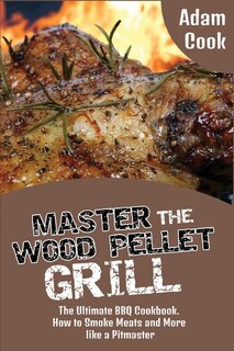 Master The Wood Pellet Grill: The Ultimate Bbq Cookbook. How To Smoke Meats And More Like A Pitmaster