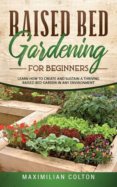 Raised Bed Gardening For Beginners: Learn How To Create And Sustain A Thriving Raised Bed Garden In Any Environment