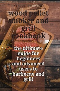Wood Pellet Smoker & Grill Cookbook: The Ultimate Guide For Beginners And Advanced Users To Barbecue And Grill