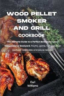 Wood Pellet Smoker And Grill Cookbook: The Ultimate Guide To A Perfect Barbecue In Your Homestead Or Backyard. Poultry, Game, Fish And Oth