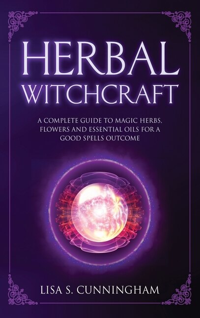 Herbal Witchcraft: A Complete Guide To Magic Herbs, Flowers And Essential Oils For A Good Spells Outcome