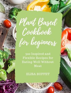 Plant Based Diet Cookbook For Beginners: 300 Inspired And Flexible Recipes For Eating Well Without Meat