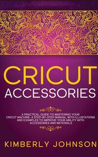 Cricut Accessories: A Practical Guide To Mastering Your Cricut Machine. A Step-by-step Manual With Illustations And Exa