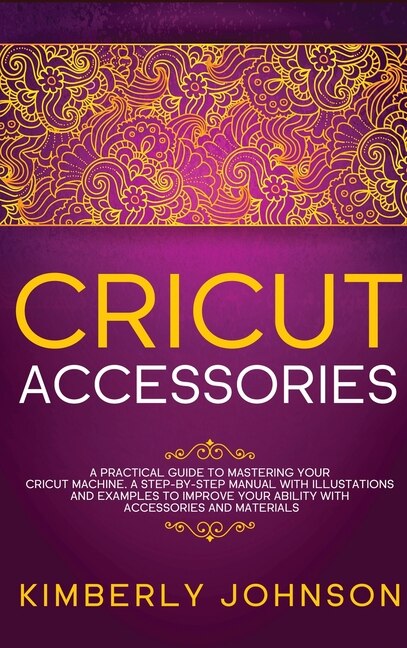 Cricut Accessories: A Practical Guide To Mastering Your Cricut Machine. A Step-by-step Manual With Illustations And Exa
