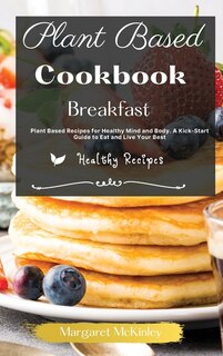 Plant Based Diet Cookbook - Breakfast Recipes: Plant Based Recipes For Healthy Mind And Body. A Kick-start Guide To Eat And Live Your Best
