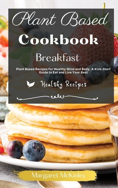 Plant Based Diet Cookbook - Breakfast Recipes: Plant Based Recipes For Healthy Mind And Body. A Kick-start Guide To Eat And Live Your Best