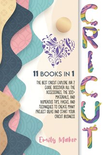 Cricut: 11 Books In 1: The Best Cricut Explore Air 2 Guide. Discover All The Accessories, The 300+ Material