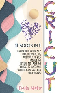 Cricut: 11 Books In 1: The Best Cricut Explore Air 2 Guide. Discover All The Accessories, The 300+ Material