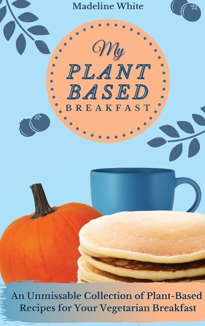 My Plant-based Breakfast: An Unmissable Collection Of Plant-based Recipes For Your Vegetarian Breakfast