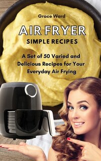 Air Fryer Simple Recipes: A Set Of 50 Varied And Delicious Recipes For Your Everyday Air Frying